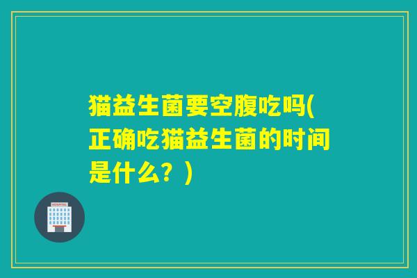 猫益生菌要空腹吃吗(正确吃猫益生菌的时间是什么？)