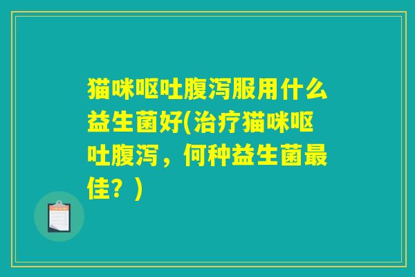 猫咪呕吐腹泻服用什么益生菌好(治疗猫咪呕吐腹泻，何种益生菌最佳？)