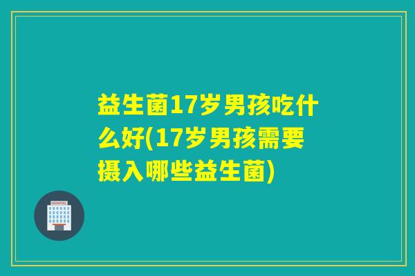 益生菌17岁男孩吃什么好(17岁男孩需要摄入哪些益生菌)