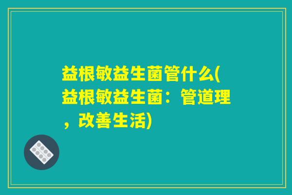 益根敏益生菌管什么(益根敏益生菌：管道理，改善生活)
