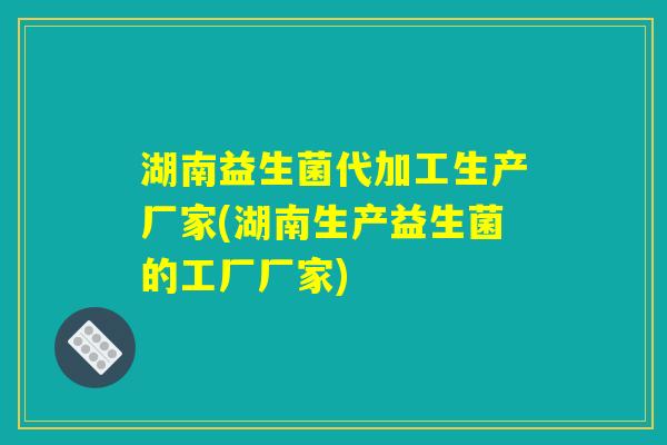 湖南益生菌代加工生产厂家(湖南生产益生菌的工厂厂家)