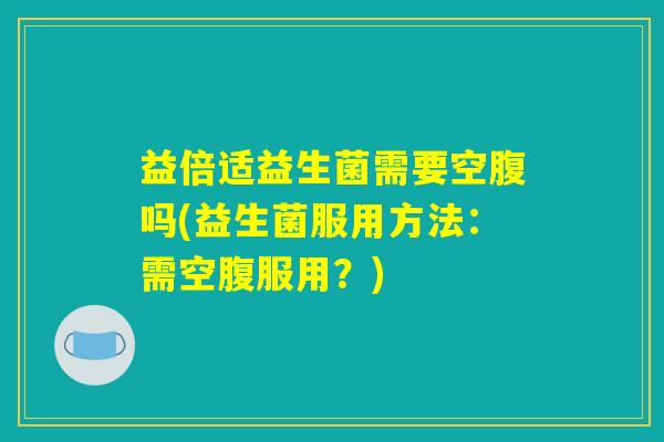 益倍适益生菌需要空腹吗(益生菌服用方法：需空腹服用？)