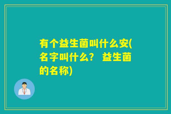 有个益生菌叫什么安(名字叫什么？ 益生菌的名称)