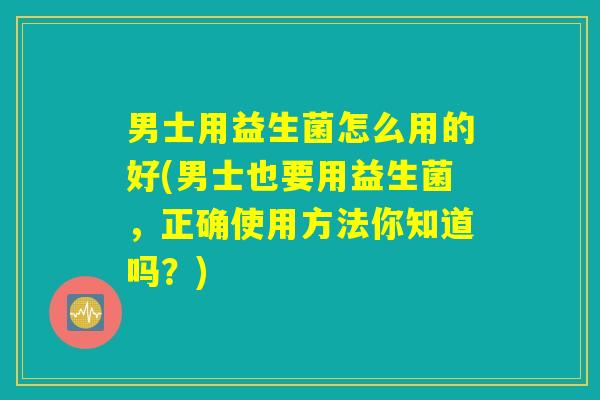 男士用益生菌怎么用的好(男士也要用益生菌，正确使用方法你知道吗？)