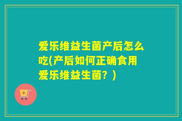 爱乐维益生菌产后怎么吃(产后如何正确食用爱乐维益生菌？)