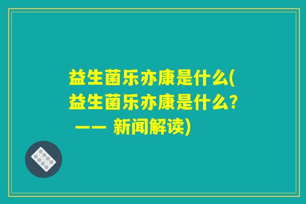 益生菌乐亦康是什么(益生菌乐亦康是什么？ —— 新闻解读)