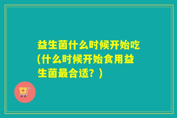 益生菌什么时候开始吃(什么时候开始食用益生菌合适?) 益生菌什么时候开始吃(什么时候开始食用益生菌合适?)