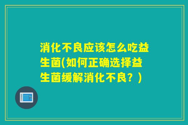消化不良应该怎么吃益生菌(如何正确选择益生菌缓解消化不良？)
