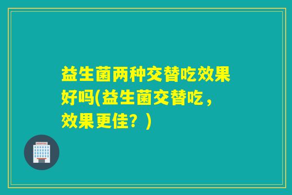 益生菌两种交替吃效果好吗(益生菌交替吃，效果更佳？)
