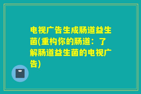 电视广告生成肠道益生菌(重构你的肠道：了解肠道益生菌的电视广告)