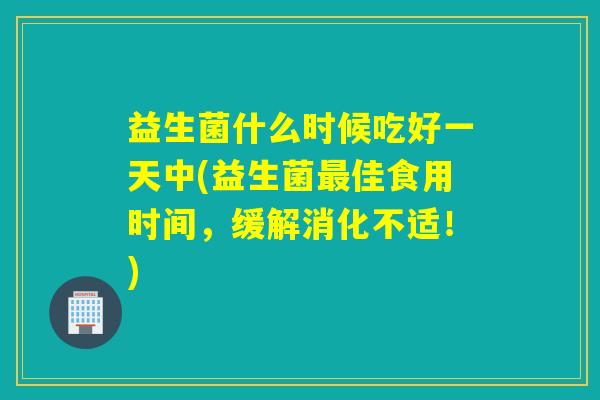 益生菌什么时候吃好一天中(益生菌最佳食用时间，缓解消化不适！)