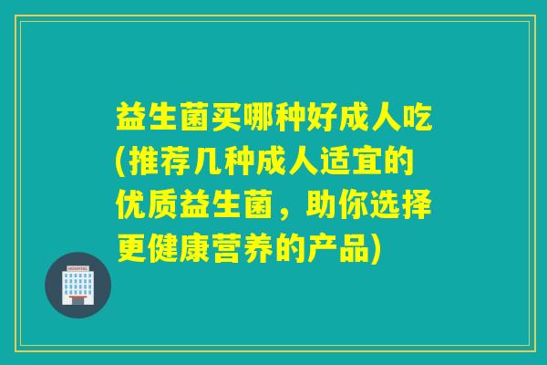 益生菌买哪种好成人吃(推荐几种成人适宜的优质益生菌，助你选择更健康营养的产品)