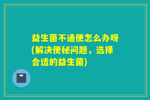益生菌不通便怎么办呀(解决便秘问题，选择合适的益生菌)