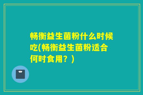 畅衡益生菌粉什么时候吃(畅衡益生菌粉适合何时食用？)