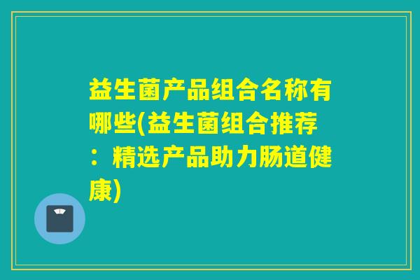 益生菌产品组合名称有哪些(益生菌组合推荐：精选产品助力肠道健康)
