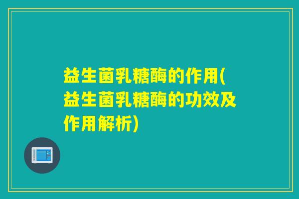 益生菌乳糖酶的作用(益生菌乳糖酶的功效及作用解析)