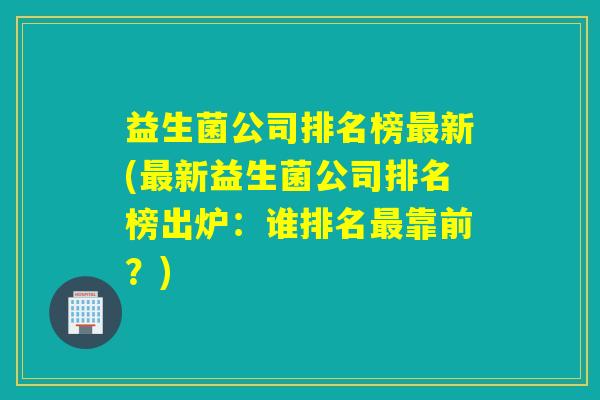 益生菌公司排名榜最新(最新益生菌公司排名榜出炉：谁排名最靠前？)