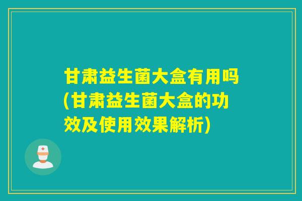 甘肃益生菌大盒有用吗(甘肃益生菌大盒的功效及使用效果解析)