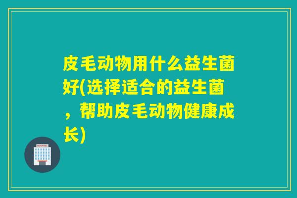 皮毛动物用什么益生菌好(选择适合的益生菌，帮助皮毛动物健康成长)