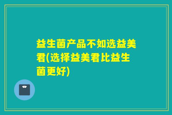 益生菌产品不如选益美君(选择益美君比益生菌更好)