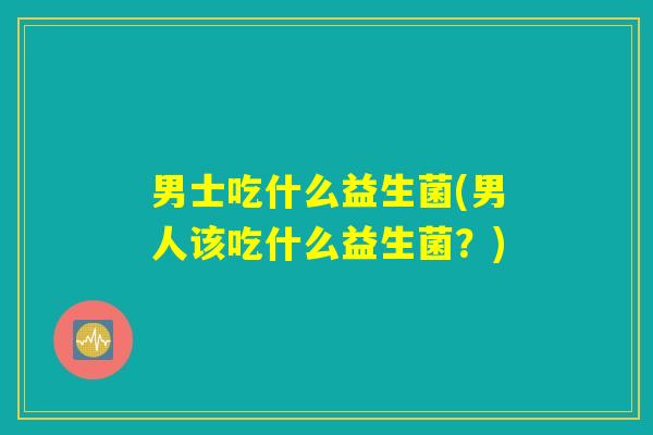 男士吃什么益生菌(男人该吃什么益生菌？)