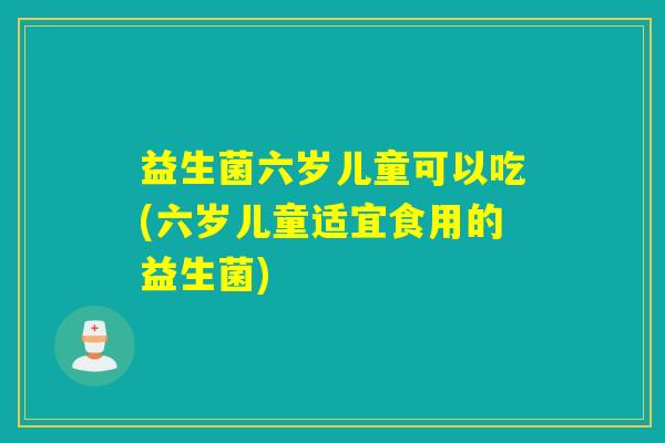 益生菌六岁儿童可以吃(六岁儿童适宜食用的益生菌)
