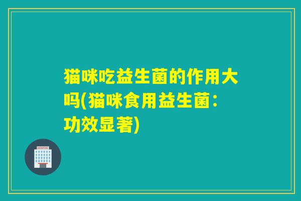猫咪吃益生菌的作用大吗(猫咪食用益生菌:功效显著) 猫咪吃益生菌的作用大吗(猫咪食用益生菌:功效显著)