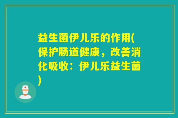 益生菌伊儿乐的作用(保护肠道健康，改善消化吸收：伊儿乐益生菌)