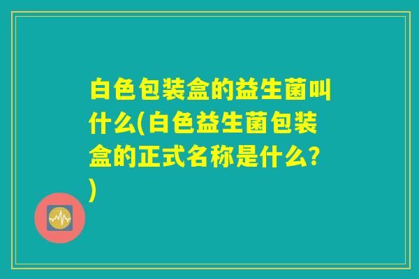 白色包装盒的益生菌叫什么(白色益生菌包装盒的正式名称是什么？)