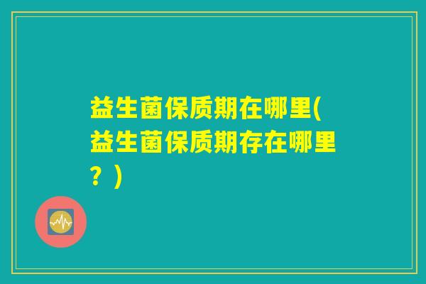 益生菌保质期在哪里(益生菌保质期存在哪里？)