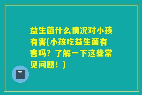 益生菌什么情况对小孩有害(小孩吃益生菌有害吗？了解一下这些常见问题！)