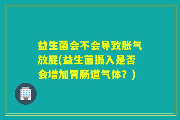 益生菌会不会导致放屁(益生菌摄入是否会增加道气体?) 益生菌会不会导致放屁(益生菌摄入是否会增加道气体?)