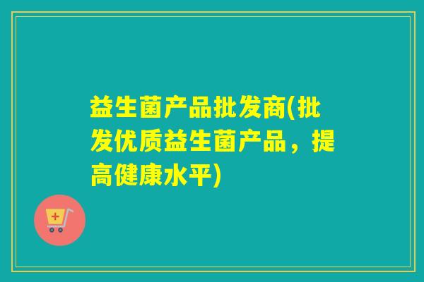 益生菌产品批发商(批发优质益生菌产品，提高健康水平)