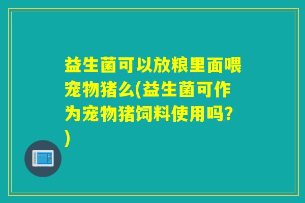 益生菌可以放粮里面喂宠物猪么(益生菌可作为宠物猪饲料使用吗？)