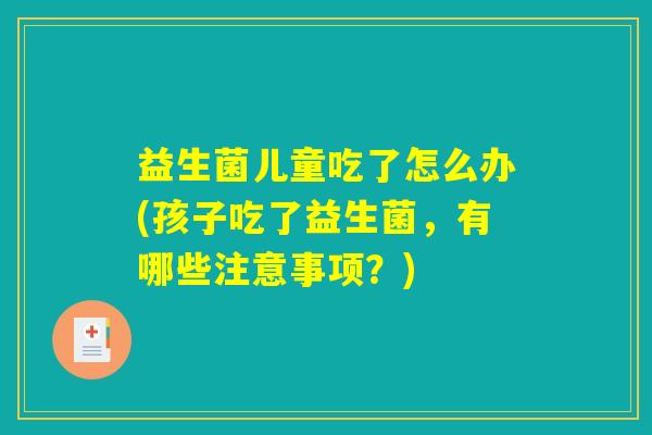 益生菌儿童吃了怎么办(孩子吃了益生菌，有哪些注意事项？)