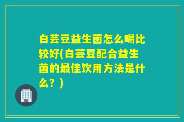 白芸豆益生菌怎么喝比较好(白芸豆配合益生菌的最佳饮用方法是什么？)