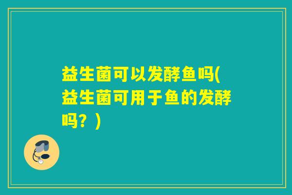 益生菌可以发酵鱼吗(益生菌可用于鱼的发酵吗？)
