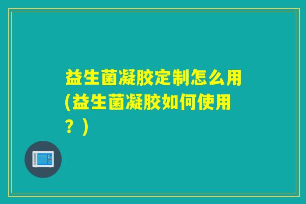 益生菌凝胶定制怎么用(益生菌凝胶如何使用？)