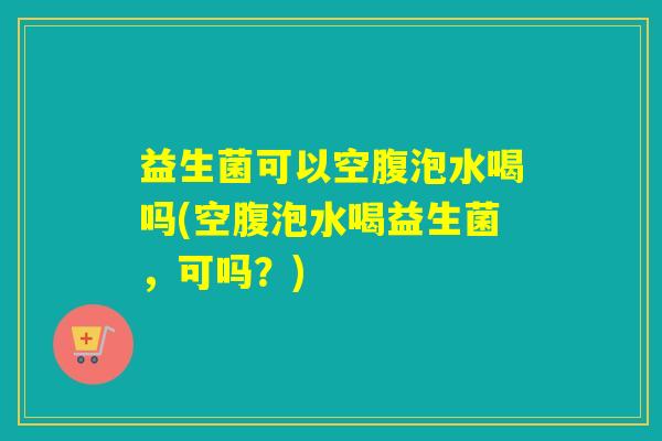 益生菌可以空腹泡水喝吗(空腹泡水喝益生菌，可吗？)