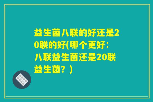 益生菌八联的好还是20联的好(哪个更好：八联益生菌还是20联益生菌？)