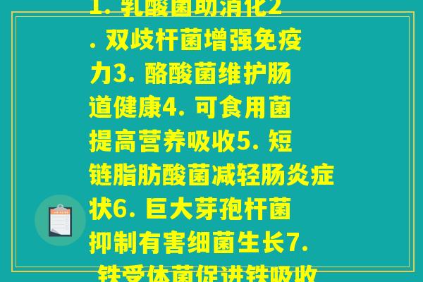 益生菌中每种菌作用(1. 乳酸菌助消化2. 双歧杆菌增强免疫力3. 酪酸菌维护肠道健康4. 可食用菌提高营养吸收5. 短链脂肪酸菌减轻肠炎症状6. 巨大芽孢杆菌抑制有害细菌生长7. 铁受体菌促进铁吸收)