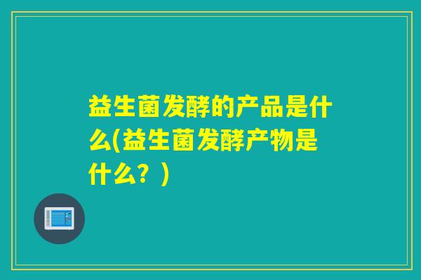 益生菌发酵的产品是什么(益生菌发酵产物是什么？)