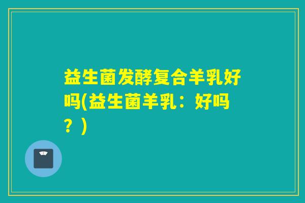 益生菌发酵复合羊乳好吗(益生菌羊乳：好吗？)