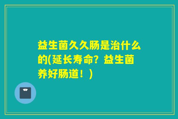 益生菌久久肠是治什么的(延长寿命？益生菌养好肠道！)