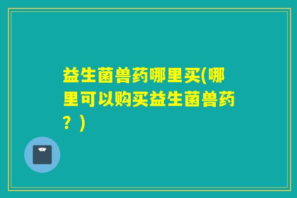 益生菌兽药哪里买(哪里可以购买益生菌兽药？)