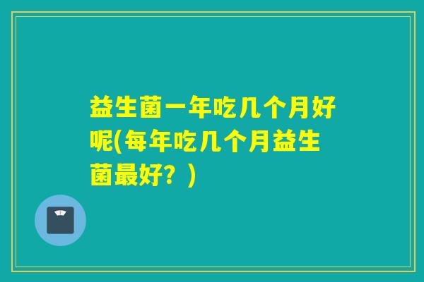 益生菌一年吃几个月好呢(每年吃几个月益生菌最好？)