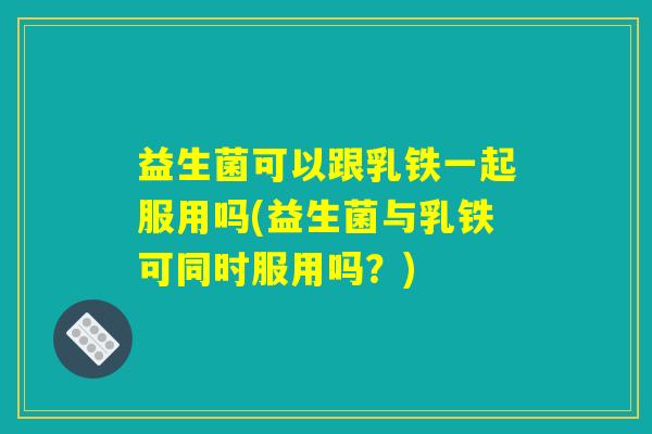 益生菌可以跟乳铁一起服用吗(益生菌与乳铁可同时服用吗？)