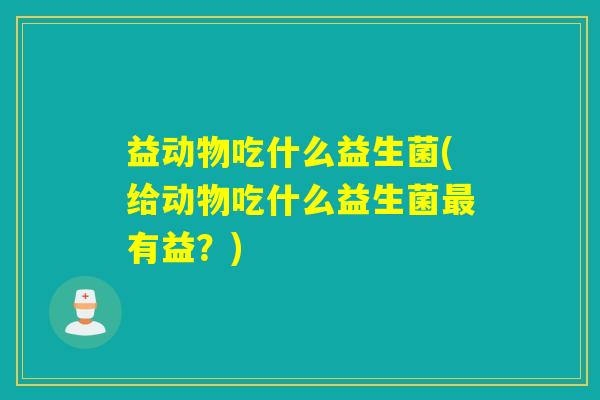 益动物吃什么益生菌(给动物吃什么益生菌有益?) 益动物吃什么益生菌(给动物吃什么益生菌有益?)