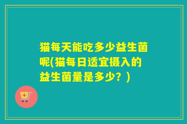 猫每天能吃多少益生菌呢(猫每日适宜摄入的益生菌量是多少？)