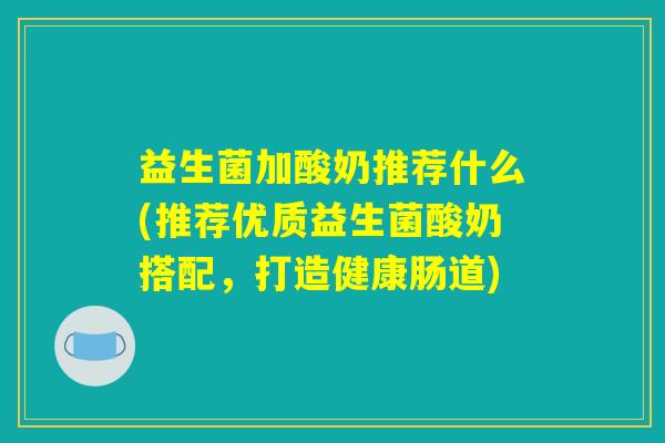 益生菌加酸奶推荐什么(推荐优质益生菌酸奶搭配，打造健康肠道)